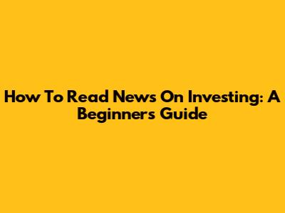 How To Read News On Investing: A Beginner's Guide