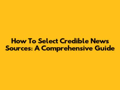 How To Select Credible News Sources: A Comprehensive Guide