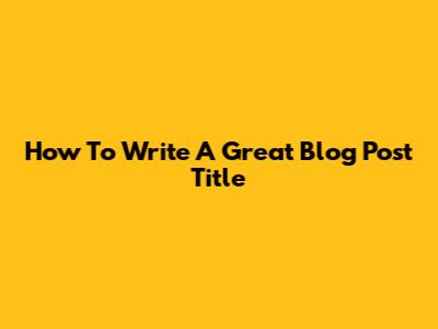 How To Write A Great Blog Post Title