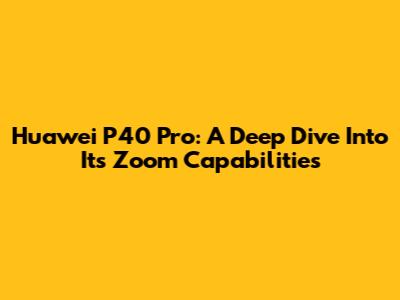 Huawei P40 Pro: A Deep Dive Into Its Zoom Capabilities