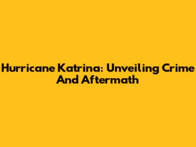 Hurricane Katrina: Unveiling Crime And Aftermath