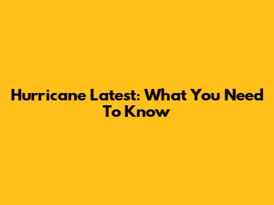 Hurricane Latest: What You Need To Know