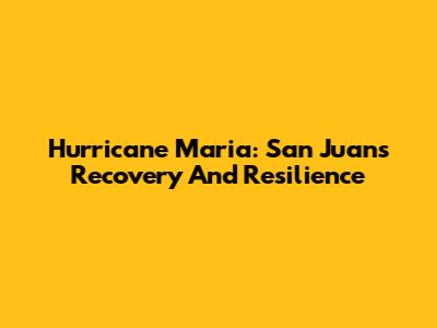 Hurricane Maria: San Juan's Recovery And Resilience