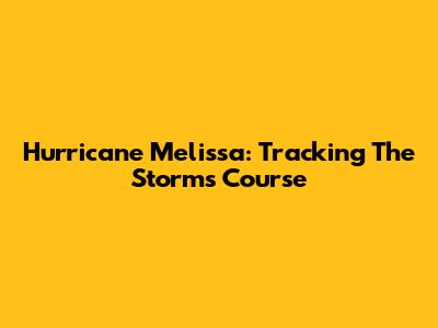 Hurricane Melissa: Tracking The Storm's Course