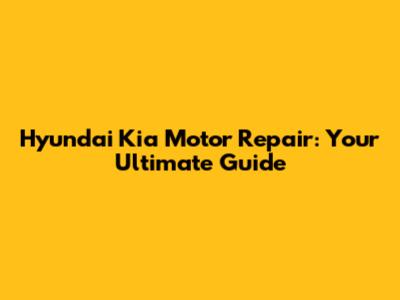 Hyundai Kia Motor Repair: Your Ultimate Guide