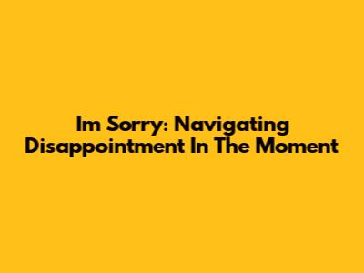 I'm Sorry: Navigating Disappointment In The Moment