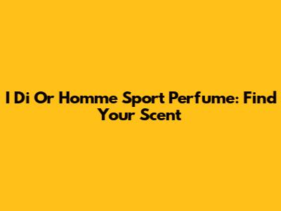 I Di Or Homme Sport Perfume: Find Your Scent