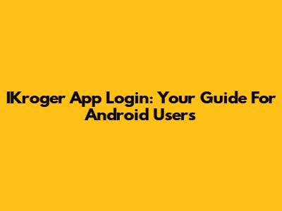 IKroger App Login: Your Guide For Android Users