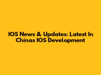 IOS News & Updates: Latest In China's IOS Development