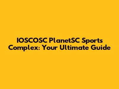 IOSCOSC PlanetSC Sports Complex: Your Ultimate Guide