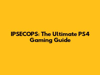 IPSECOPS: The Ultimate PS4 Gaming Guide