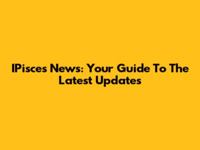 IPisces News: Your Guide To The Latest Updates
