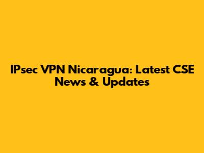 IPsec VPN Nicaragua: Latest CSE News & Updates