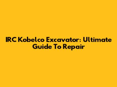 IRC Kobelco Excavator: Ultimate Guide To Repair