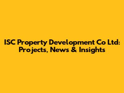 ISC Property Development Co Ltd: Projects, News & Insights