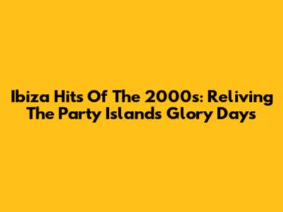 Ibiza Hits Of The 2000s: Reliving The Party Island's Glory Days