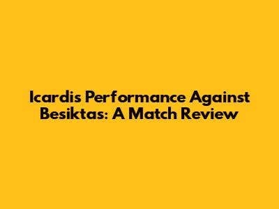Icardi's Performance Against Besiktas: A Match Review
