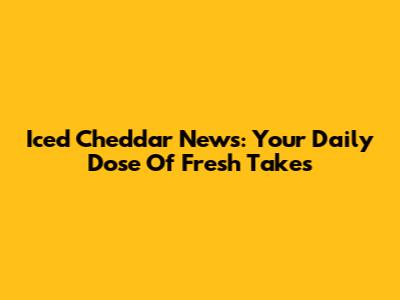 Iced Cheddar News: Your Daily Dose Of Fresh Takes