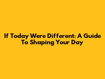 If Today Were Different: A Guide To Shaping Your Day
