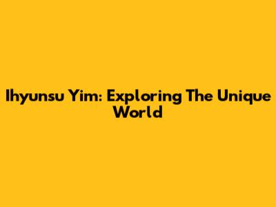 Ihyunsu Yim: Exploring The Unique World