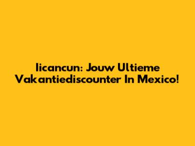 Iicancun: Jouw Ultieme Vakantiediscounter In Mexico!