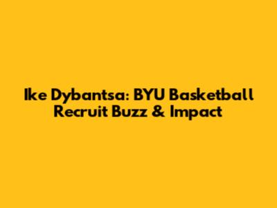 Ike Dybantsa: BYU Basketball Recruit Buzz & Impact