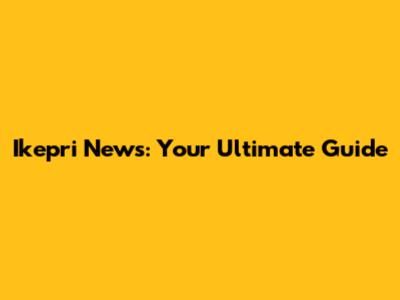 Ikepri News: Your Ultimate Guide