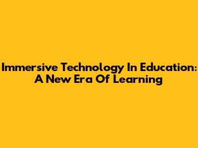 Immersive Technology In Education: A New Era Of Learning