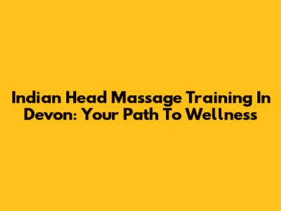 Indian Head Massage Training In Devon: Your Path To Wellness