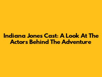 Indiana Jones Cast: A Look At The Actors Behind The Adventure