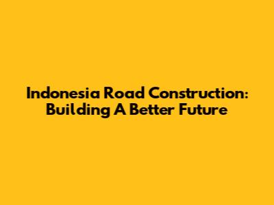 Indonesia Road Construction: Building A Better Future