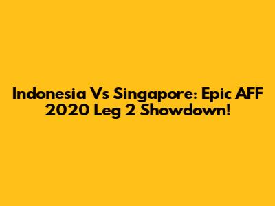 Indonesia Vs Singapore: Epic AFF 2020 Leg 2 Showdown!