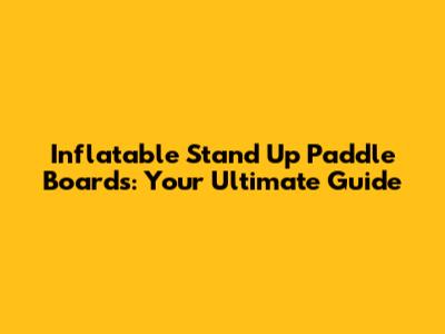 Inflatable Stand Up Paddle Boards: Your Ultimate Guide