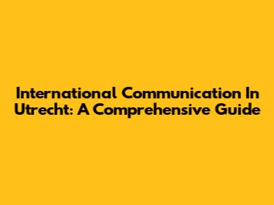 International Communication In Utrecht: A Comprehensive Guide