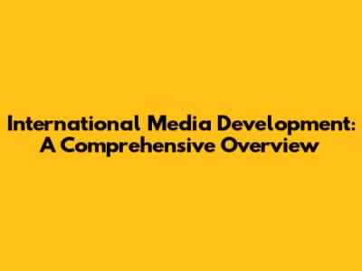 International Media Development: A Comprehensive Overview