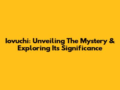 Iovuchi: Unveiling The Mystery & Exploring Its Significance