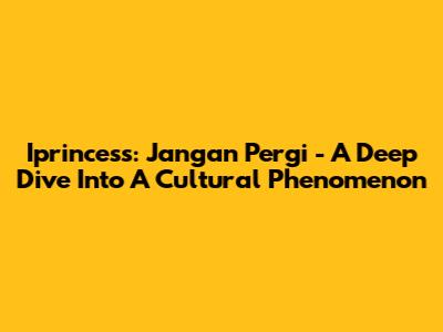 Iprincess: Jangan Pergi - A Deep Dive Into A Cultural Phenomenon