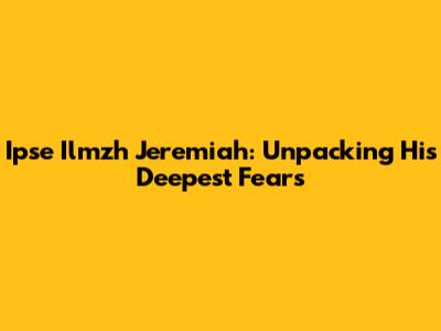 Ipse Ilmzh Jeremiah: Unpacking His Deepest Fears