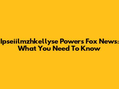 Ipseiilmzhkellyse Powers Fox News: What You Need To Know