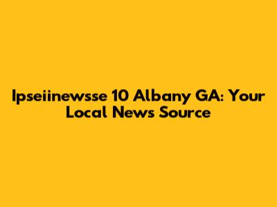 Ipseiinewsse 10 Albany GA: Your Local News Source