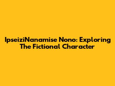 IpseiziNanamise Nono: Exploring The Fictional Character