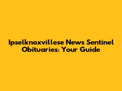 Ipselknoxvillese News Sentinel Obituaries: Your Guide