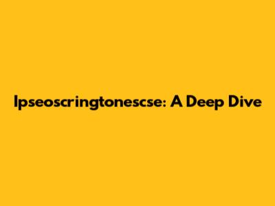 Ipseoscringtonescse: A Deep Dive