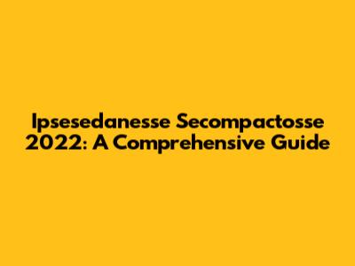 Ipsesedanesse Secompactosse 2022: A Comprehensive Guide