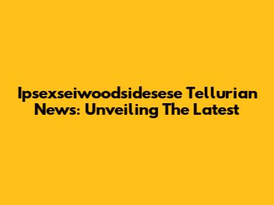 Ipsexseiwoodsidesese Tellurian News: Unveiling The Latest