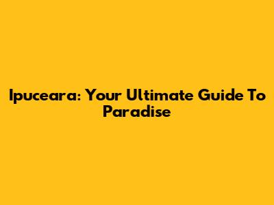 Ipuceara: Your Ultimate Guide To Paradise