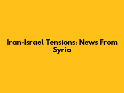 Iran-Israel Tensions: News From Syria