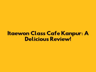 Itaewon Class Cafe Kanpur: A Delicious Review!