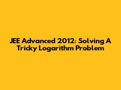 JEE Advanced 2012: Solving A Tricky Logarithm Problem
