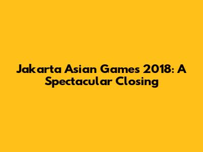 Jakarta Asian Games 2018: A Spectacular Closing